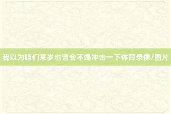 我以为咱们来岁也曾会不竭冲击一下体育录像/图片