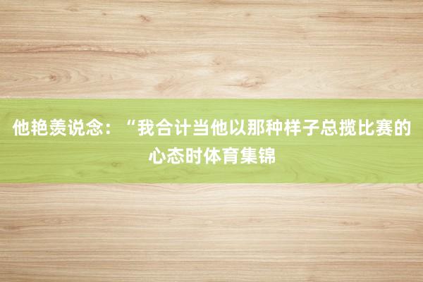 他艳羡说念：“我合计当他以那种样子总揽比赛的心态时体育集锦