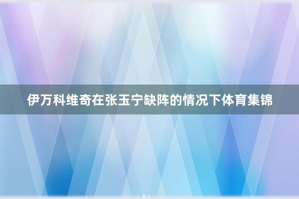 伊万科维奇在张玉宁缺阵的情况下体育集锦