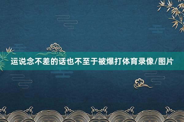 运说念不差的话也不至于被爆打体育录像/图片