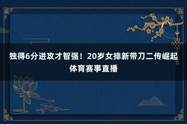 独得6分进攻才智强！20岁女排新带刀二传崛起体育赛事直播