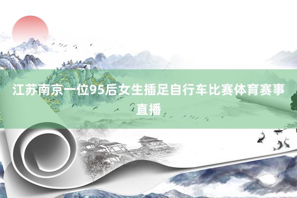 江苏南京一位95后女生插足自行车比赛体育赛事直播