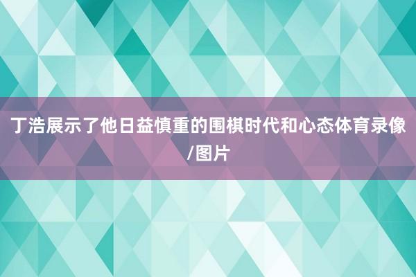 丁浩展示了他日益慎重的围棋时代和心态体育录像/图片