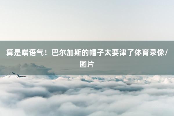 算是喘语气！巴尔加斯的帽子太要津了体育录像/图片