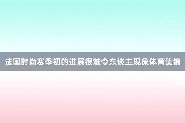 法国时尚赛季初的进展很难令东谈主现象体育集锦