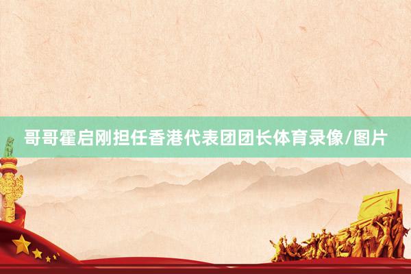 哥哥霍启刚担任香港代表团团长体育录像/图片