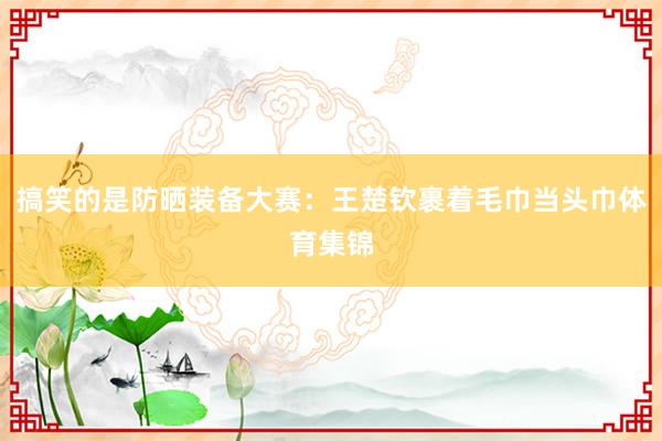 搞笑的是防晒装备大赛：王楚钦裹着毛巾当头巾体育集锦