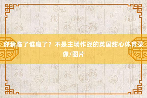 你猜临了谁赢了？不是主场作战的英国甜心体育录像/图片